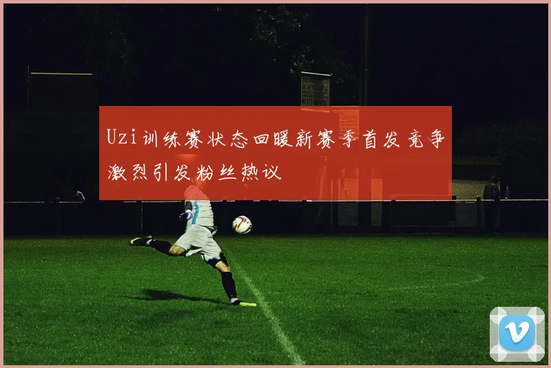 Uzi训练赛状态回暖新赛季首发竞争激烈引发粉丝热议